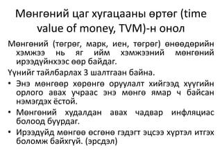 Мөнгөний цаг хугацааны өртөг (time
value of money, TVM)-н онол
Мөнгөний (төгрөг, марк, иен, төгрөг) өнөөдөрийн
хэмжээ нь яг ийм хэмжээний мөнгөний
ирээдүйнхээс өөр байдаг.
Үүнийг тайлбарлах 3 шалтгаан байна.
• Энэ мөнгөөр хөрөнгө оруулалт хийгээд хүүгийн
орлого авах учраас энэ мөнгө ямар ч байсан
нэмэгдэх ёстой.
• Мөнгөний худалдан авах чадвар инфляциас
болоод буурдаг.
• Ирээдүйд мөнгөө өсгөнө гэдэгт эцсээ хүртэл итгэх
боломж байхгүй. (эрсдэл)
 