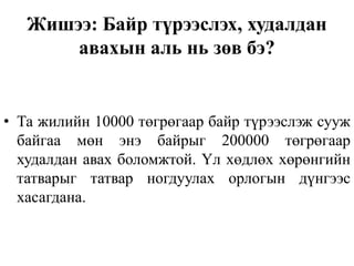 Жишээ: Байр түрээслэх, худалдан
авахын аль нь зөв бэ?
• Та жилийн 10000 төгрөгаар байр түрээслэж сууж
байгаа мөн энэ байрыг 200000 төгрөгаар
худалдан авах боломжтой. Үл хөдлөх хөрөнгийн
татварыг татвар ногдуулах орлогын дүнгээс
хасагдана.
 
