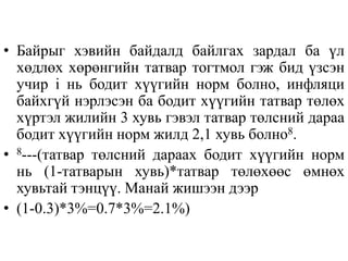 • Байрыг хэвийн байдалд байлгах зардал ба үл
хөдлөх хөрөнгийн татвар тогтмол гэж бид үзсэн
учир i нь бодит хүүгийн норм болно, инфляци
байхгүй нэрлэсэн ба бодит хүүгийн татвар төлөх
хүртэл жилийн 3 хувь гэвэл татвар төлсний дараа
бодит хүүгийн норм жилд 2,1 хувь болно8.
• 8---(татвар төлсний дараах бодит хүүгийн норм
нь (1-татварын хувь)*татвар төлөхөөс өмнөх
хувьтай тэнцүү. Манай жишээн дээр
• (1-0.3)*3%=0.7*3%=2.1%)
 
