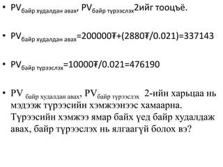 • PVбайр худалдан авах, PVбайр түрээслэх2ийг тооцъё.
• PVбайр худалдан авах=200000₮+(2880₮/0.021)=337143
• PVбайр түрээслэх=10000₮/0.021=476190
• PV байр худалдан авах, PVбайр түрээслэх 2-ийн харьцаа нь
мэдээж түрээсийн хэмжээнээс хамаарна.
Түрээсийн хэмжээ ямар байх үед байр худалдаж
авах, байр түрээслэх нь ялгаагүй болох вэ?
 