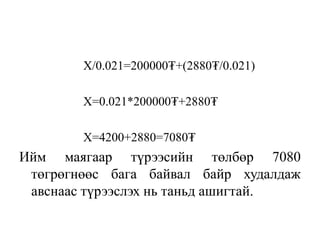 X/0.021=200000₮+(2880₮/0.021)
X=0.021*200000₮+2880₮
X=4200+2880=7080₮
Ийм маягаар түрээсийн төлбөр 7080
төгрөгнөөс бага байвал байр худалдаж
авснаас түрээслэх нь таньд ашигтай.
 