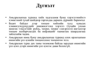 Дүгнэлт
• Амьдралынхаа туршид хийх хадгаламж буюу хэрэглээнийхээ
хэмжээний тухай шийдвэр гаргахдаа дараахь дүрмийг баримтал
• Бодит байдал дээр тооцоо хийхийн тулд хувьсах
хэмжигдэхүүнүүдийг шинжилгээнд хэрэглэ (тухайн улсын
мөнгөн тэмдэгтийг рубль, төгрөг, төгрөг г.мхэрэглэ) ингэснээр
тооцоо хялбарчлагдах ба инфляцийг таамаглах шаардлагаас
зайлсхийж чадна.
• Амьдралын нөөц буюу амьдралынхаа туршид олох орлогынхоо
өнөөгийн үнэ цэнийн тооцооллоос тооцоогоо эхэл.
• Амьдралын турш дах таны төлөвлөж байгаа зардлын өнөөгийн
үнэ цэнэ дээрх өнөөгийн үнэ цэнээс давж болохгүй.
 