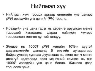 Нийлмэл хүү
• Нийлмэл хүүг тооцох аргаар өнөөгийн үнэ цэнээс
(PV) ирээдүйн үнэ цэнийг (FV) тооцно.
• Ирээдүйн үнэ цэнэ гэдэг нь хөрөнгө оруулсан мөнгө
тодорхой хугацааны дараа нийлмэл хүүгээр
тооцоолсон мөнгөн дүнтэй тэнцүү.
• Жишээ нь 1000₮ (PV) жилийн 10%-н хүүтэй
хадгаламжийн дансанд 5 жилийн хугацаагаар
байршуулаад хугацаа дуусахаас нь өмнө нэг ч мөнгө
авахгүй хадгалаад авах мөнгөний хэмжээ нь энэ
1000₮ ирээдүйн үнэ цэнэ болно. Жишээн дээр
тооцоолж үзье.
 