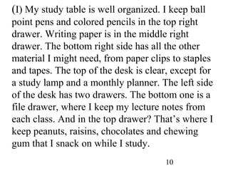10
(I) My study table is well organized. I keep ball
point pens and colored pencils in the top right
drawer. Writing paper is in the middle right
drawer. The bottom right side has all the other
material I might need, from paper clips to staples
and tapes. The top of the desk is clear, except for
a study lamp and a monthly planner. The left side
of the desk has two drawers. The bottom one is a
file drawer, where I keep my lecture notes from
each class. And in the top drawer? That’s where I
keep peanuts, raisins, chocolates and chewing
gum that I snack on while I study.
 