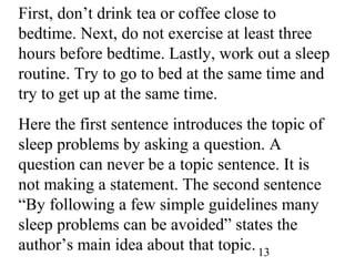 13
First, don’t drink tea or coffee close to
bedtime. Next, do not exercise at least three
hours before bedtime. Lastly, work out a sleep
routine. Try to go to bed at the same time and
try to get up at the same time.
Here the first sentence introduces the topic of
sleep problems by asking a question. A
question can never be a topic sentence. It is
not making a statement. The second sentence
“By following a few simple guidelines many
sleep problems can be avoided” states the
author’s main idea about that topic.
 