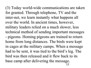 15
(3) Today world-wide communications are taken
for granted. Through telephone, TV and the
inter-net, we learn instantly what happens all
over the world. In ancient times, however,
military leaders relied on a much slower, less
technical method of sending important messages
- pigeons. Homing pigeons are trained to return
home from long distances. The birds were kept
in cages at the military camps. When a message
had to be sent, it was tied to the bird’s leg. The
bird was then released and it flew back to its
base camp after delivering the message.
 