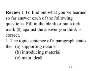 19
Review 1 To find out what you’ve learned
so far answer each of the following
questions. Fill in the blank or put a tick
mark () against the answer you think is
correct.
1. The topic sentence of a paragraph states
the (a) supporting details
(b) introducing material
(c) main idea
 