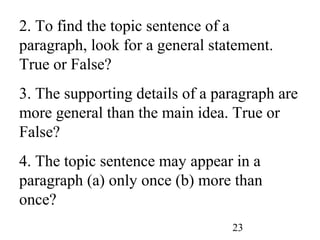 23
2. To find the topic sentence of a
paragraph, look for a general statement.
True or False?
3. The supporting details of a paragraph are
more general than the main idea. True or
False?
4. The topic sentence may appear in a
paragraph (a) only once (b) more than
once?
 