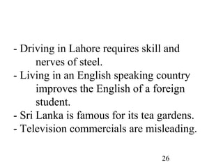 26
- Driving in Lahore requires skill and
nerves of steel.
- Living in an English speaking country
improves the English of a foreign
student.
- Sri Lanka is famous for its tea gardens.
- Television commercials are misleading.
 