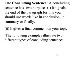 33
The Concluding Sentence: A concluding
sentence has two purposes (i) it signals
the end of the paragraph for this you
should use words like in conclusion, in
summary or finally.
(ii) It gives a final comment on your topic.
The following examples illustrate two
different types of concluding sentences
 