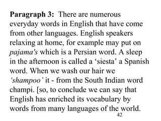 42
Paragraph 3: There are numerous
everyday words in English that have come
from other languages. English speakers
relaxing at home, for example may put on
pajama's which is a Persian word. A sleep
in the afternoon is called a ‘siesta’ a Spanish
word. When we wash our hair we
‘shampoo’ it - from the South Indian word
champi. [so, to conclude we can say that
English has enriched its vocabulary by
words from many languages of the world.
 