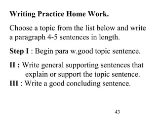 43
Writing Practice Home Work.
Choose a topic from the list below and write
a paragraph 4-5 sentences in length.
Step I : Begin para w.good topic sentence.
II : Write general supporting sentences that
explain or support the topic sentence.
III : Write a good concluding sentence.
 