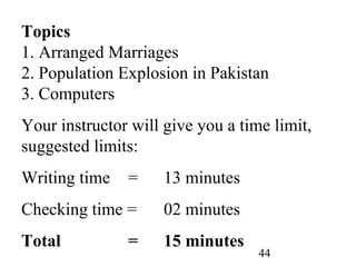 44
Topics
1. Arranged Marriages
2. Population Explosion in Pakistan
3. Computers
Your instructor will give you a time limit,
suggested limits:
Writing time = 13 minutes
Checking time = 02 minutes
Total = 15 minutes
 