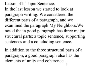 1
Lesson 31: Topic Sentence.
In the last lesson we started to look at
paragraph writing. We considered the
different parts of a paragraph, and we
examined the paragraph My Neighbors.We
noted that a good paragraph has three major
structural parts: a topic sentence, supporting
sentences and a concluding sentence.
In addition to the three structural parts of a
paragraph, a good paragraph also has the
elements of unity and coherence.
 