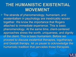 THE HUMANISTIC EXISTENTIALTHE HUMANISTIC EXISTENTIAL
MOVEMENTMOVEMENT
 The strands of phenomenology, humanism, andThe strands of phenomenology, humanism, and
existentialism in psychology are inextricably wovenexistentialism in psychology are inextricably woven
together. We know the importance that Rogerstogether. We know the importance that Rogers
attached to immediate experience. This is basicattached to immediate experience. This is basic
phenomenology. At the same time, client-centeredphenomenology. At the same time, client-centered
approaches stress the worth, uniqueness, and dignityapproaches stress the worth, uniqueness, and dignity
of the client. This is basic humanism. Before weof the client. This is basic humanism. Before we
proceed to discuss existential therapies, logotherapy,proceed to discuss existential therapies, logotherapy,
and Gestalt therapy, let us pause to acknowledge theand Gestalt therapy, let us pause to acknowledge the
humanistic tradition that pervades those therapies.humanistic tradition that pervades those therapies.
 