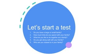 Let’s start a test
1. Do you have a large or small family?
2. How much time do you spend with your family?
3. What do you like to do together as a family?
4. Do you get along well with your family?
5. Who are you closest to in your family?
 