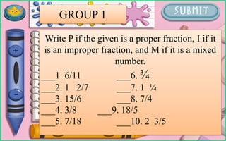 Write P if the given is a proper fraction, I if it
is an improper fraction, and M if it is a mixed
number.
___1. 6/11 ___6. ¾
___2. 1 2/7 ___7. 1 ¼
___3. 15/6 ___8. 7/4
___4. 3/8 ___9. 18/5
___5. 7/18 ___10. 2 3/5
GROUP 1
 