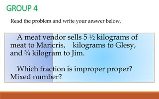 A meat vendor sells 5 ½ kilograms of
meat to Maricris, kilograms to Glesy,
and ¾ kilogram to Jim.
Which fraction is improper proper?
Mixed number?
GROUP 4
Read the problem and write your answer below.
 