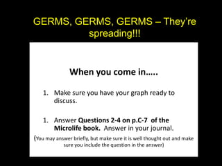 GERMS, GERMS, GERMS – They’re
         spreading!!!


               When you come in…..

   1. Make sure you have your graph ready to
      discuss.

   1. Answer Questions 2-4 on p.C-7 of the
      Microlife book. Answer in your journal.
(You may answer briefly, but make sure it is well thought out and make
             sure you include the question in the answer)
 
