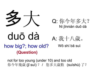 多 大 duō  dà how big?; how old? (Question) Q: 你今年多大？ Ni  jīnnián  duō  dà A: 我十八歲。 W ǒ shí b ā  su ì not for too young (under 10) and too old 你今年幾歲 (j ǐ   su ì) ？ /  您多大歲數  ( su ìshù) 了？ 