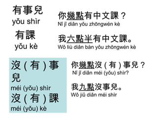 有事兒 yǒu shìr 有課 yǒu kè 你 幾點 有中文課 ? Nǐ jǐ diǎn yǒu zhōngwén kè 我 六點半 有中文課。 Wǒ liù diǎn bàn yǒu zhōngwén kè 你 幾點 沒 ( 有 ) 事兒 ?  Nǐ jǐ diǎn méi (yǒu) shìr? 我 九點 沒事兒。 Wǒ jiǔ diǎn méi shìr 沒 ( 有 ) 事兒 méi (yǒu) shìr 沒 ( 有 ) 課 méi (yǒu) kè 