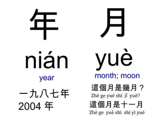 年 nián year 一九八七 年 2004 年 月 yuè  month; moon 這個月是幾月 ? Zhè ge yuè shì  jǐ  yuè? 這個月是 十一 月 Zhè ge  yuè shì  shí yī yuè 