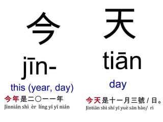 今 jīn-  this (year,   day)  天 tiān day  今年 是二〇一一年 Jīnnián shì  èr  líng yī yī nián 今天 是十一月三號 / 日 。 Jīntiān shì shí yī yuè sān  hào/  rì 