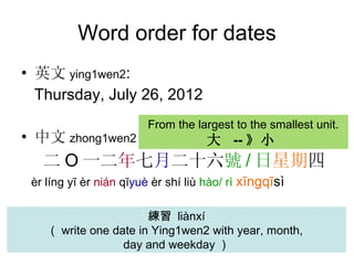Word order for dates 英文 y ing1wen2 :  Thursday, July 26, 2012 中文 z hong1wen2 二 O 一二 年 七 月 二十六 號 / 日 星期 四 èr  l í ng y ī   èr  nián  qī yuè  èr shí liù  h ào / rì   xīngqī sì 練習  liànxí （ write one date in Ying1wen2 with year, month,  day and weekday ） From the largest to the smallest unit. 大  -- 》小   