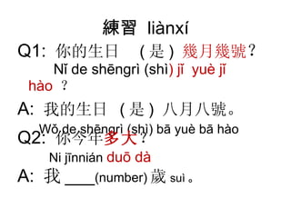 練習  liànxí Q1:  你的生日  ( 是 )  幾月幾號 ？   Nǐ de  shēngrì  (shì )  jǐ  yuè   jǐ   hào   ？ A:  我的生日  ( 是 )  八月八號 。 Wǒ de  shēngrì  (shì) bā  yuè b ā  hào Q2:  你今年 多大 ？ Ni  jīnnián   duō  dà A:  我 ___ (number) 歲 suì 。 