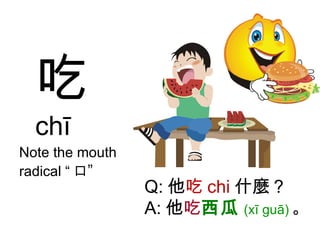 吃 chī Note the mouth radical “ 口 ” Q: 他 吃 chi 什麼？ A: 他 吃 西瓜 (xī guā) 。 
