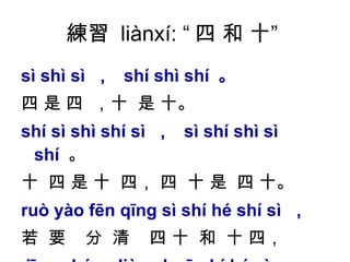 練習  liànxí: “ 四 和 十”  sì shì sì  ，  shí shì shí  。   四 是 四  ，十  是 十。 shí sì shì shí sì  ，  sì shí shì sì shí   。  十  四 是 十  四， 四  十 是  四 十。  ruò yào fēn qīng sì shí hé shí sì  ， 若  要  分  清  四 十  和  十 四， jīng cháng liàn shuō shí hé sì  。 經  常  練  說  十  和  四。  