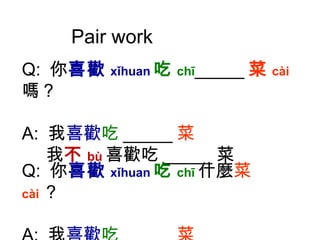 Pair work Q:  你 喜歡 xǐhuan 吃 chī _____ 菜 cài 嗎？ A:  我 喜歡 吃 _____ 菜 我 不 bù 喜歡吃 _____ 菜 Q:  你 喜歡 xǐhuan 吃 chī 什麼 菜 cài ？ A:  我 喜歡 吃 _____ 菜 