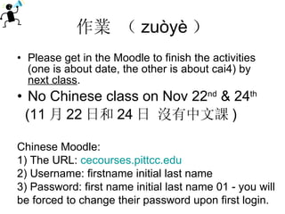 作業 （ zuòyè ） Please get in the Moodle to finish the activities (one is about date, the other is about cai4) by  next class . No Chinese class on Nov 22 nd  & 24 th (11 月 22 日和 24 日 沒有中文課 ) Chinese Moodle: 1) The URL:  cecourses.pittcc.edu 2) Username: firstname initial last name 3) Password: first name initial last name 01 - you will be forced to change their password upon first login. 