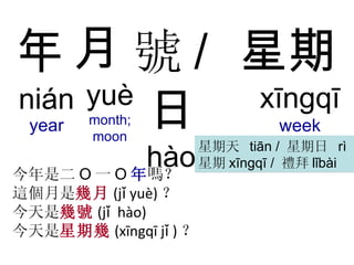 年 nián year 今年是二 O 一 O 年 嗎？ 這個月是 幾月 (j ǐ  yu è ) ？ 今天是 幾號 (j ǐ  h à o) 今天是 星期幾 (x ī ngq ī  j ǐ  ) ？ 月   yuè month; moon 號 / 日 hào  /  rì   星期 xīngqī week 星期天  tiān /  星期日  rì 星期 xīngqī /  禮拜 lǐbài 