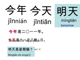 今天 jīntiān 今年 是二〇一一年。 Jīnnián shì  èr  líng yī yī nián 今天 是十一月 八 號 / 日 。 Jīnti ā n shì shí yī yuè  b ā   hào/  rì 今 年 jīn nián 明 天 m íngtiān tomorrow 明 天 是星期幾？ M íngtiān  shi x ī ngq ī  j ǐ   