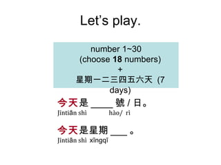 Let’s play. number  1 ~30 (choose  18  numbers) + 星期一二三四五六天  (7 days) 今天 是 ____ 號 / 日 。 Jīnti ā n shì  hào/  rì 今天 是 星期 ___ 。 Jīnti ā n shì  x ī ngq ī 