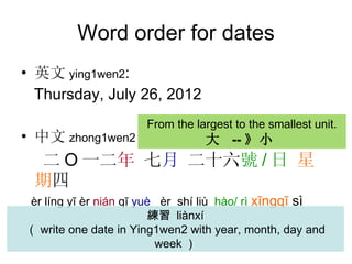 Word order for dates 英文 y ing1wen2 :  Thursday, July 26, 2012 中文 z hong1wen2 二 O 一二 年  七 月  二十六 號 / 日   星期 四 èr  l í ng y ī   èr  nián  qī  yuè   èr  shí liù  h ào / rì   xīngqī   sì 練習  liànxí （ write one date in Ying1wen2 with year, month, day and week ） From the largest to the smallest unit. 大  -- 》小   