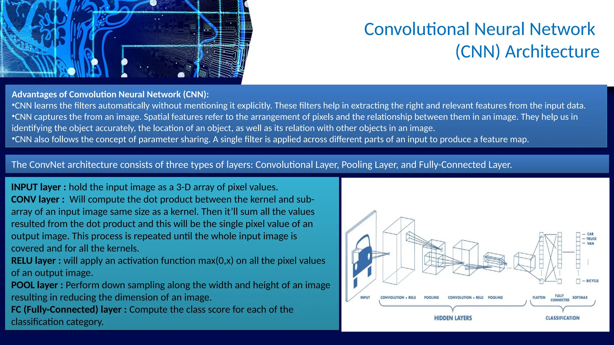 Convolutional Neural Network
(CNN) Architecture
The ConvNet architecture consists of three types of layers: Convolutional Layer, Pooling Layer, and Fully-Connected Layer.
INPUT layer : hold the input image as a 3-D array of pixel values.
CONV layer : Will compute the dot product between the kernel and sub-
array of an input image same size as a kernel. Then it’ll sum all the values
resulted from the dot product and this will be the single pixel value of an
output image. This process is repeated until the whole input image is
covered and for all the kernels.
RELU layer : will apply an activation function max(0,x) on all the pixel values
of an output image.
POOL layer : Perform down sampling along the width and height of an image
resulting in reducing the dimension of an image.
FC (Fully-Connected) layer : Compute the class score for each of the
classification category.
Advantages of Convolution Neural Network (CNN):
•CNN learns the filters automatically without mentioning it explicitly. These filters help in extracting the right and relevant features from the input data.
•CNN captures the from an image. Spatial features refer to the arrangement of pixels and the relationship between them in an image. They help us in
identifying the object accurately, the location of an object, as well as its relation with other objects in an image.
•CNN also follows the concept of parameter sharing. A single filter is applied across different parts of an input to produce a feature map.
 