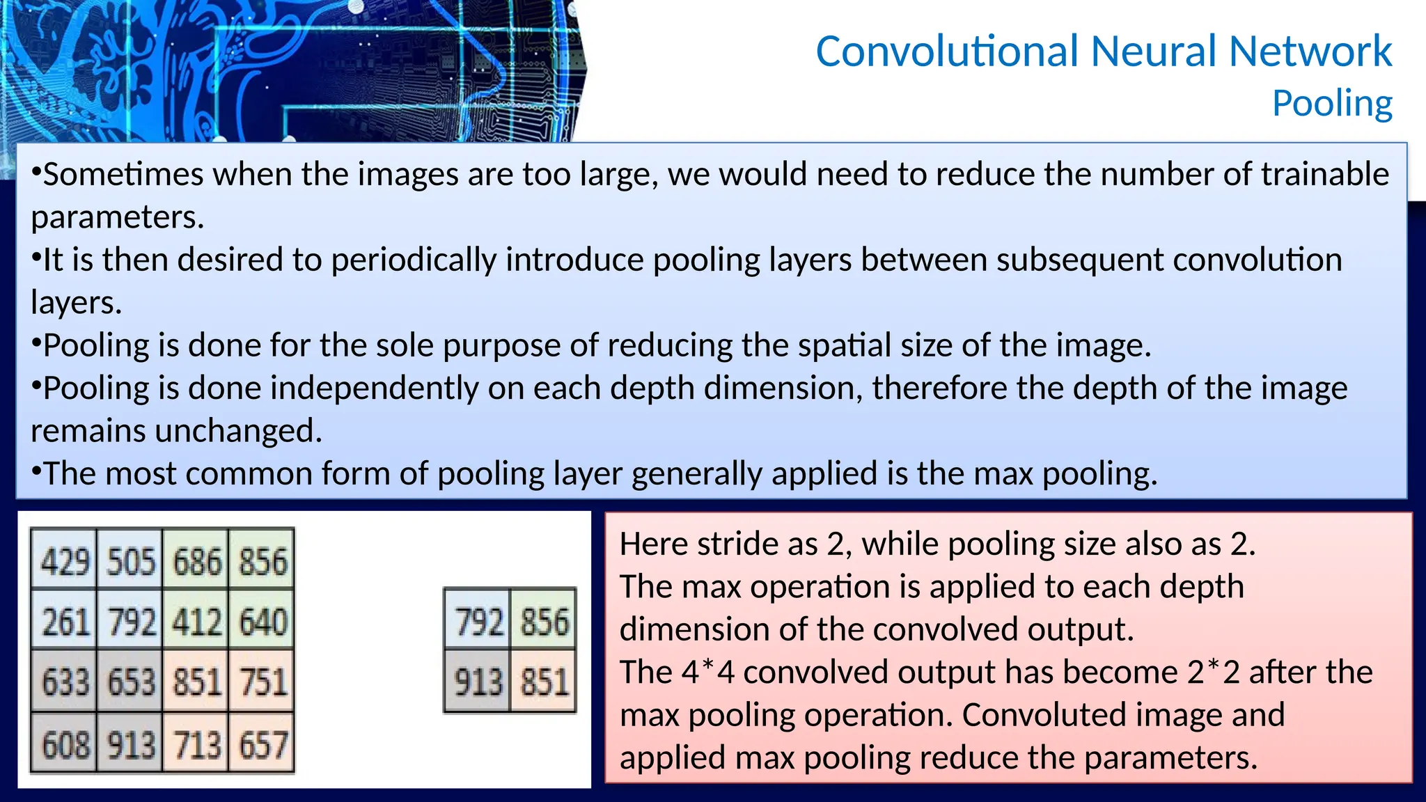 Convolutional Neural Network
Pooling
•Sometimes when the images are too large, we would need to reduce the number of trainable
parameters.
•It is then desired to periodically introduce pooling layers between subsequent convolution
layers.
•Pooling is done for the sole purpose of reducing the spatial size of the image.
•Pooling is done independently on each depth dimension, therefore the depth of the image
remains unchanged.
•The most common form of pooling layer generally applied is the max pooling.
Here stride as 2, while pooling size also as 2.
The max operation is applied to each depth
dimension of the convolved output.
The 4*4 convolved output has become 2*2 after the
max pooling operation. Convoluted image and
applied max pooling reduce the parameters.
 
