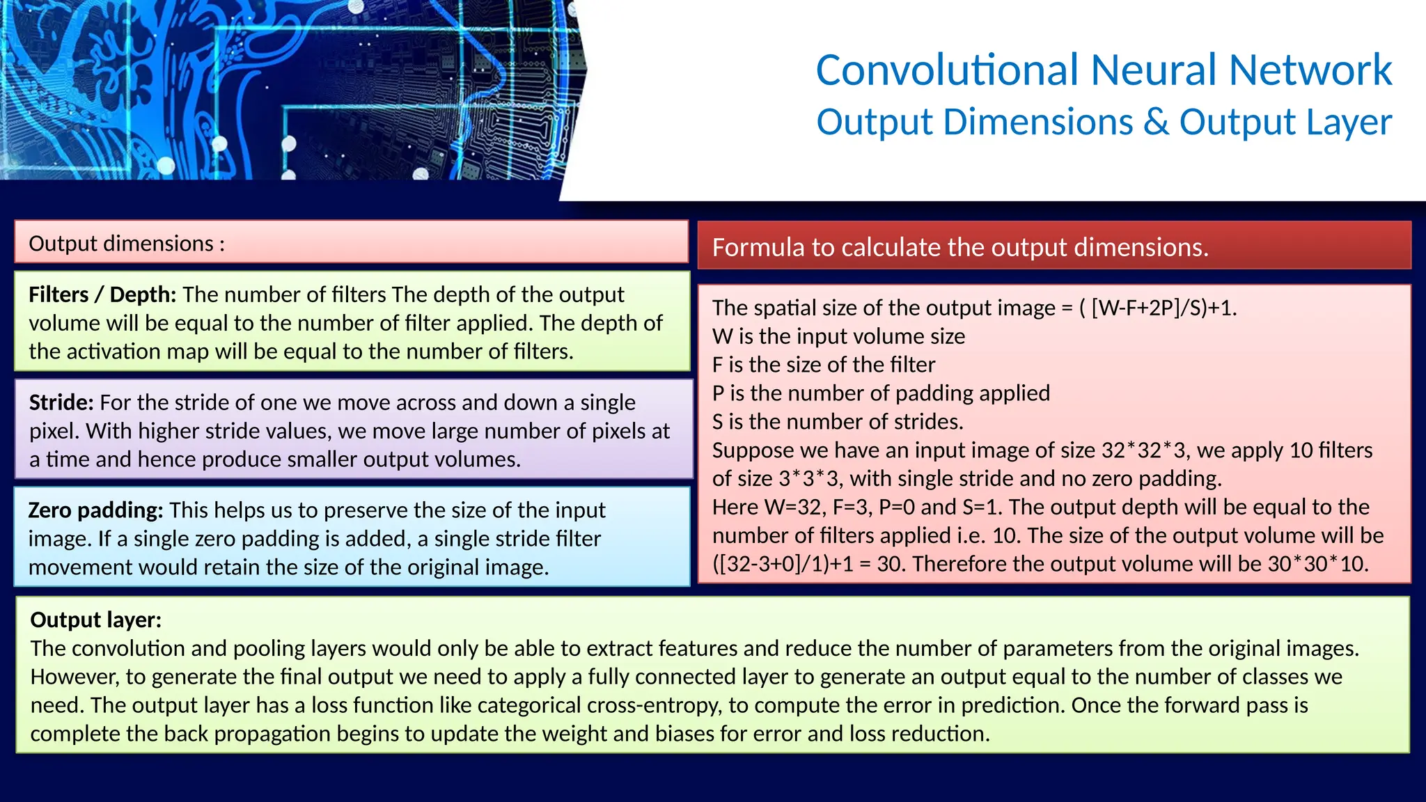 Convolutional Neural Network
Output Dimensions & Output Layer
Output dimensions :
Filters / Depth: The number of filters The depth of the output
volume will be equal to the number of filter applied. The depth of
the activation map will be equal to the number of filters.
Stride: For the stride of one we move across and down a single
pixel. With higher stride values, we move large number of pixels at
a time and hence produce smaller output volumes.
Zero padding: This helps us to preserve the size of the input
image. If a single zero padding is added, a single stride filter
movement would retain the size of the original image.
Formula to calculate the output dimensions.
The spatial size of the output image = ( [W-F+2P]/S)+1.
W is the input volume size
F is the size of the filter
P is the number of padding applied
S is the number of strides.
Suppose we have an input image of size 32*32*3, we apply 10 filters
of size 3*3*3, with single stride and no zero padding.
Here W=32, F=3, P=0 and S=1. The output depth will be equal to the
number of filters applied i.e. 10. The size of the output volume will be
([32-3+0]/1)+1 = 30. Therefore the output volume will be 30*30*10.
Output layer:
The convolution and pooling layers would only be able to extract features and reduce the number of parameters from the original images.
However, to generate the final output we need to apply a fully connected layer to generate an output equal to the number of classes we
need. The output layer has a loss function like categorical cross-entropy, to compute the error in prediction. Once the forward pass is
complete the back propagation begins to update the weight and biases for error and loss reduction.
 