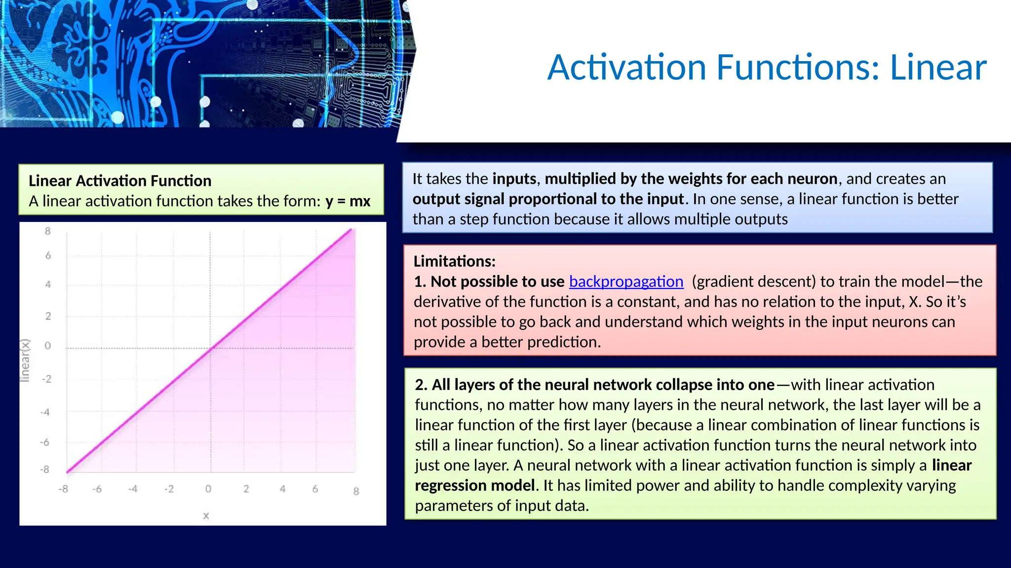 Activation Functions: Linear
Linear Activation Function
A linear activation function takes the form: y = mx
It takes the inputs, multiplied by the weights for each neuron, and creates an
output signal proportional to the input. In one sense, a linear function is better
than a step function because it allows multiple outputs
Limitations:
1. Not possible to use backpropagation (gradient descent) to train the model—the
derivative of the function is a constant, and has no relation to the input, X. So it’s
not possible to go back and understand which weights in the input neurons can
provide a better prediction.
2. All layers of the neural network collapse into one—with linear activation
functions, no matter how many layers in the neural network, the last layer will be a
linear function of the first layer (because a linear combination of linear functions is
still a linear function). So a linear activation function turns the neural network into
just one layer. A neural network with a linear activation function is simply a linear
regression model. It has limited power and ability to handle complexity varying
parameters of input data.
 