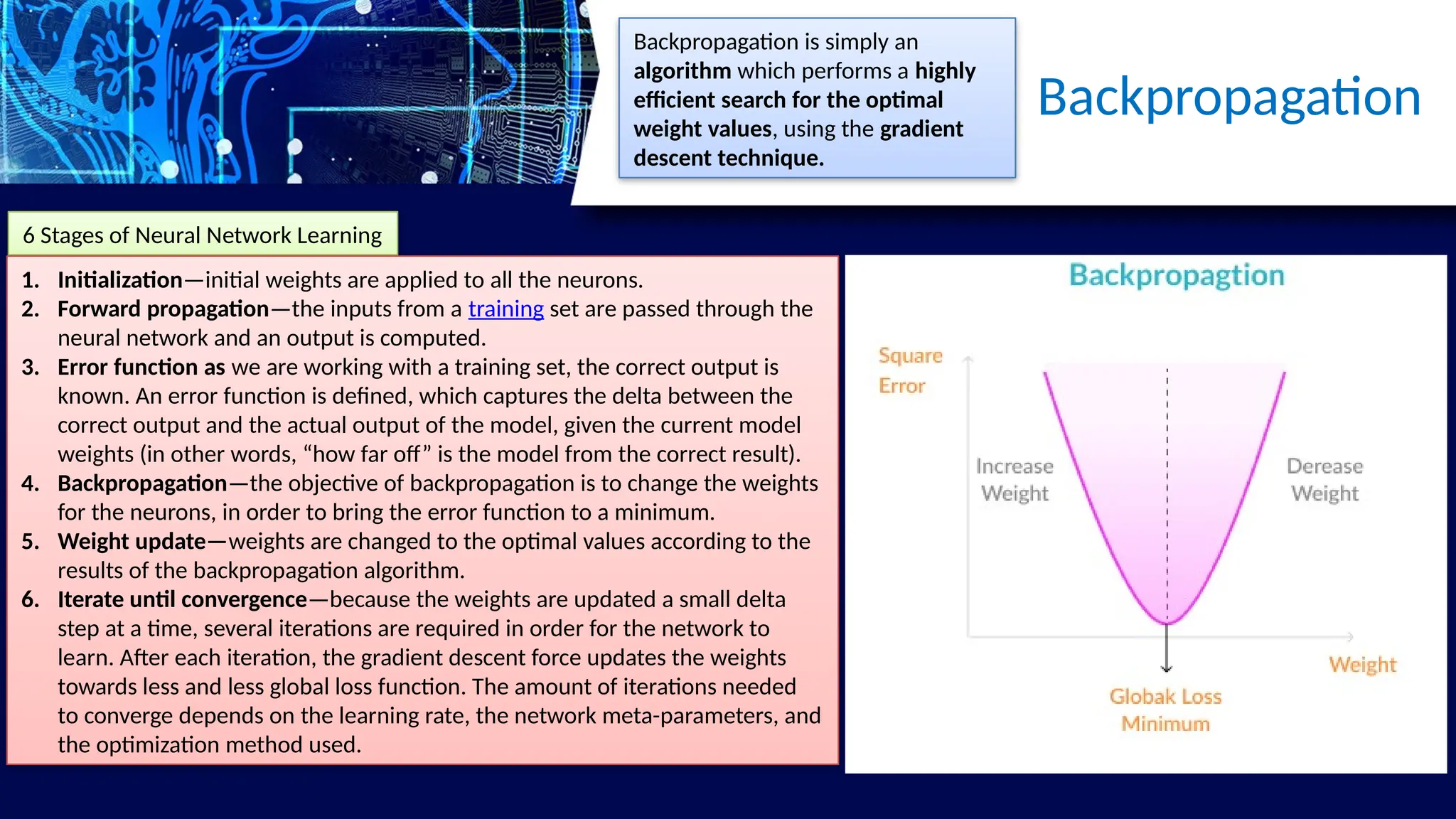 Backpropagation
6 Stages of Neural Network Learning
1. Initialization—initial weights are applied to all the neurons.
2. Forward propagation—the inputs from a training set are passed through the
neural network and an output is computed.
3. Error function as we are working with a training set, the correct output is
known. An error function is defined, which captures the delta between the
correct output and the actual output of the model, given the current model
weights (in other words, “how far off” is the model from the correct result).
4. Backpropagation—the objective of backpropagation is to change the weights
for the neurons, in order to bring the error function to a minimum.
5. Weight update—weights are changed to the optimal values according to the
results of the backpropagation algorithm.
6. Iterate until convergence—because the weights are updated a small delta
step at a time, several iterations are required in order for the network to
learn. After each iteration, the gradient descent force updates the weights
towards less and less global loss function. The amount of iterations needed
to converge depends on the learning rate, the network meta-parameters, and
the optimization method used.
Backpropagation is simply an
algorithm which performs a highly
efficient search for the optimal
weight values, using the gradient
descent technique.
 