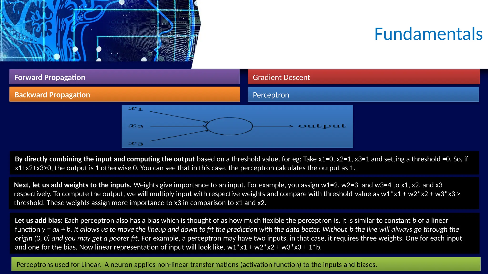 Fundamentals
Forward Propagation
Backward Propagation
Gradient Descent
Perceptron
Let us add bias: Each perceptron also has a bias which is thought of as how much flexible the perceptron is. It is similar to constant b of a linear
function y = ax + b. It allows us to move the lineup and down to fit the prediction with the data better. Without b the line will always go through the
origin (0, 0) and you may get a poorer fit. For example, a perceptron may have two inputs, in that case, it requires three weights. One for each input
and one for the bias. Now linear representation of input will look like, w1*x1 + w2*x2 + w3*x3 + 1*b.
By directly combining the input and computing the output based on a threshold value. for eg: Take x1=0, x2=1, x3=1 and setting a threshold =0. So, if
x1+x2+x3>0, the output is 1 otherwise 0. You can see that in this case, the perceptron calculates the output as 1.
Next, let us add weights to the inputs. Weights give importance to an input. For example, you assign w1=2, w2=3, and w3=4 to x1, x2, and x3
respectively. To compute the output, we will multiply input with respective weights and compare with threshold value as w1*x1 + w2*x2 + w3*x3 >
threshold. These weights assign more importance to x3 in comparison to x1 and x2.
Perceptrons used for Linear. A neuron applies non-linear transformations (activation function) to the inputs and biases.
 