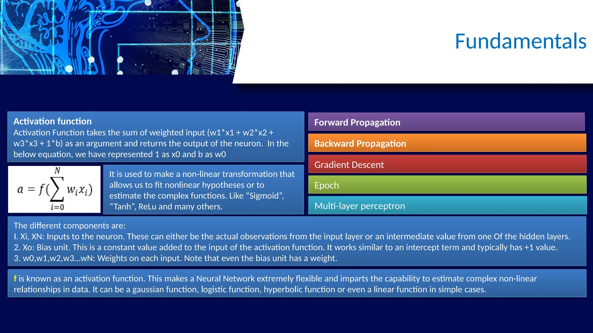 Activation function
Activation Function takes the sum of weighted input (w1*x1 + w2*x2 +
w3*x3 + 1*b) as an argument and returns the output of the neuron. In the
below equation, we have represented 1 as x0 and b as w0
Fundamentals
It is used to make a non-linear transformation that
allows us to fit nonlinear hypotheses or to
estimate the complex functions. Like “Sigmoid”,
“Tanh”, ReLu and many others.
Forward Propagation
Backward Propagation
Gradient Descent
Epoch
Multi-layer perceptron
The different components are:
I. Xi, XN: Inputs to the neuron. These can either be the actual observations from the input layer or an intermediate value from one Of the hidden layers.
2. Xo: Bias unit. This is a constant value added to the input of the activation function. It works similar to an intercept term and typically has +1 value.
3. w0,w1,w2,w3…wN: Weights on each input. Note that even the bias unit has a weight.
f is known as an activation function. This makes a Neural Network extremely flexible and imparts the capability to estimate complex non-linear
relationships in data. It can be a gaussian function, logistic function, hyperbolic function or even a linear function in simple cases.
 