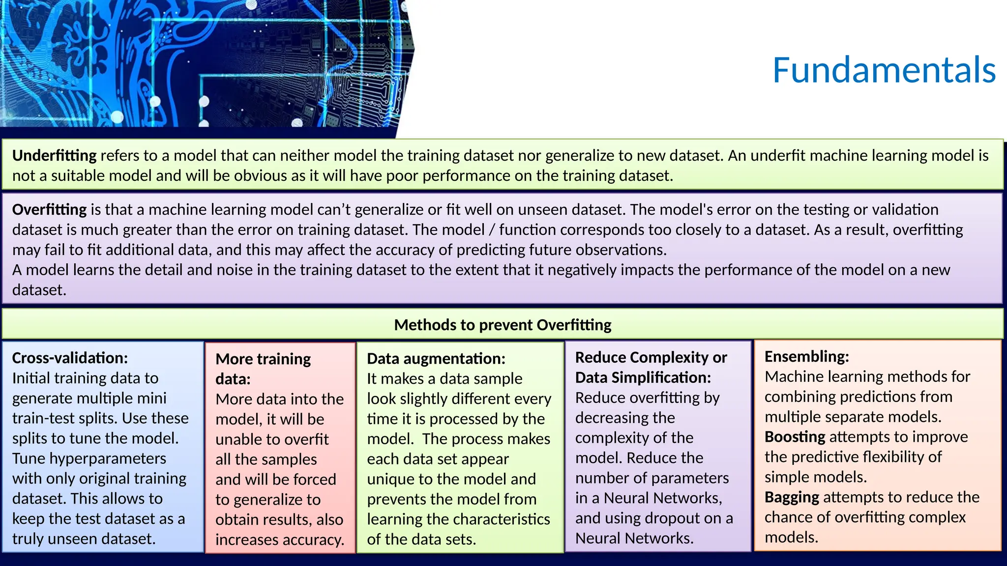 Underfitting refers to a model that can neither model the training dataset nor generalize to new dataset. An underfit machine learning model is
not a suitable model and will be obvious as it will have poor performance on the training dataset.
Fundamentals
Overfitting is that a machine learning model can’t generalize or fit well on unseen dataset. The model's error on the testing or validation
dataset is much greater than the error on training dataset. The model / function corresponds too closely to a dataset. As a result, overfitting
may fail to fit additional data, and this may affect the accuracy of predicting future observations.
A model learns the detail and noise in the training dataset to the extent that it negatively impacts the performance of the model on a new
dataset.
Methods to prevent Overfitting
Cross-validation:
Initial training data to
generate multiple mini
train-test splits. Use these
splits to tune the model.
Tune hyperparameters
with only original training
dataset. This allows to
keep the test dataset as a
truly unseen dataset.
More training
data:
More data into the
model, it will be
unable to overfit
all the samples
and will be forced
to generalize to
obtain results, also
increases accuracy.
Data augmentation:
It makes a data sample
look slightly different every
time it is processed by the
model. The process makes
each data set appear
unique to the model and
prevents the model from
learning the characteristics
of the data sets.
Reduce Complexity or
Data Simplification:
Reduce overfitting by
decreasing the
complexity of the
model. Reduce the
number of parameters
in a Neural Networks,
and using dropout on a
Neural Networks.
Ensembling:
Machine learning methods for
combining predictions from
multiple separate models.
Boosting attempts to improve
the predictive flexibility of
simple models.
Bagging attempts to reduce the
chance of overfitting complex
models.
 