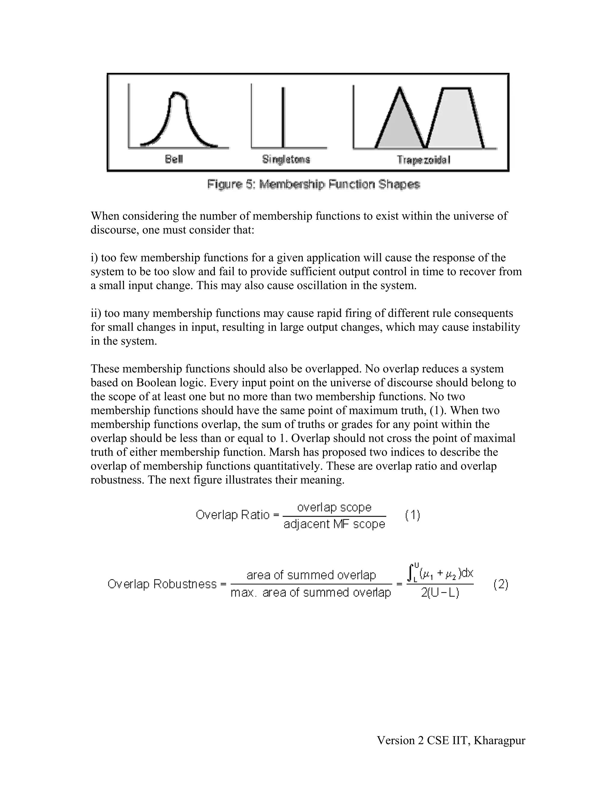 When considering the number of membership functions to exist within the universe of
discourse, one must consider that:

i) too few membership functions for a given application will cause the response of the
system to be too slow and fail to provide sufficient output control in time to recover from
a small input change. This may also cause oscillation in the system.

ii) too many membership functions may cause rapid firing of different rule consequents
for small changes in input, resulting in large output changes, which may cause instability
in the system.

These membership functions should also be overlapped. No overlap reduces a system
based on Boolean logic. Every input point on the universe of discourse should belong to
the scope of at least one but no more than two membership functions. No two
membership functions should have the same point of maximum truth, (1). When two
membership functions overlap, the sum of truths or grades for any point within the
overlap should be less than or equal to 1. Overlap should not cross the point of maximal
truth of either membership function. Marsh has proposed two indices to describe the
overlap of membership functions quantitatively. These are overlap ratio and overlap
robustness. The next figure illustrates their meaning.




                                                            Version 2 CSE IIT, Kharagpur
 