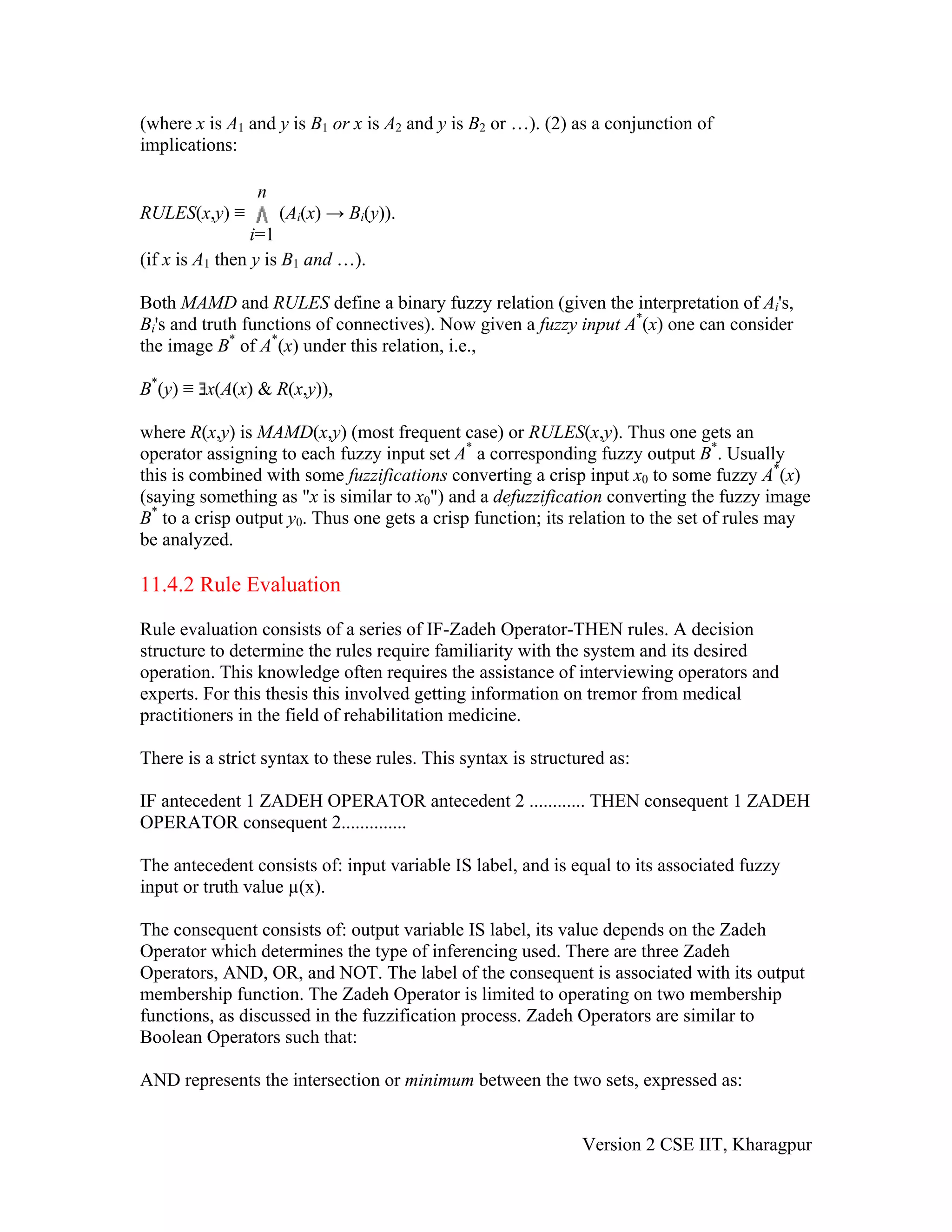 (where x is A1 and y is B1 or x is A2 and y is B2 or …). (2) as a conjunction of
implications:

                 n
RULES(x,y) ≡          (Ai(x) → Bi(y)).
                                B




                 i=1
(if x is A1 then y is B1 and …).

Both MAMD and RULES define a binary fuzzy relation (given the interpretation of Ai's,
Bi's and truth functions of connectives). Now given a fuzzy input A*(x) one can consider
 B




the image B* of A*(x) under this relation, i.e.,

B*(y) ≡ x(A(x) & R(x,y)),

where R(x,y) is MAMD(x,y) (most frequent case) or RULES(x,y). Thus one gets an
operator assigning to each fuzzy input set A* a corresponding fuzzy output B*. Usually
this is combined with some fuzzifications converting a crisp input x0 to some fuzzy A*(x)
(saying something as "x is similar to x0") and a defuzzification converting the fuzzy image
B* to a crisp output y0. Thus one gets a crisp function; its relation to the set of rules may
be analyzed.

11.4.2 Rule Evaluation

Rule evaluation consists of a series of IF-Zadeh Operator-THEN rules. A decision
structure to determine the rules require familiarity with the system and its desired
operation. This knowledge often requires the assistance of interviewing operators and
experts. For this thesis this involved getting information on tremor from medical
practitioners in the field of rehabilitation medicine.

There is a strict syntax to these rules. This syntax is structured as:

IF antecedent 1 ZADEH OPERATOR antecedent 2 ............ THEN consequent 1 ZADEH
OPERATOR consequent 2..............

The antecedent consists of: input variable IS label, and is equal to its associated fuzzy
input or truth value µ(x).

The consequent consists of: output variable IS label, its value depends on the Zadeh
Operator which determines the type of inferencing used. There are three Zadeh
Operators, AND, OR, and NOT. The label of the consequent is associated with its output
membership function. The Zadeh Operator is limited to operating on two membership
functions, as discussed in the fuzzification process. Zadeh Operators are similar to
Boolean Operators such that:

AND represents the intersection or minimum between the two sets, expressed as:


                                                               Version 2 CSE IIT, Kharagpur
 