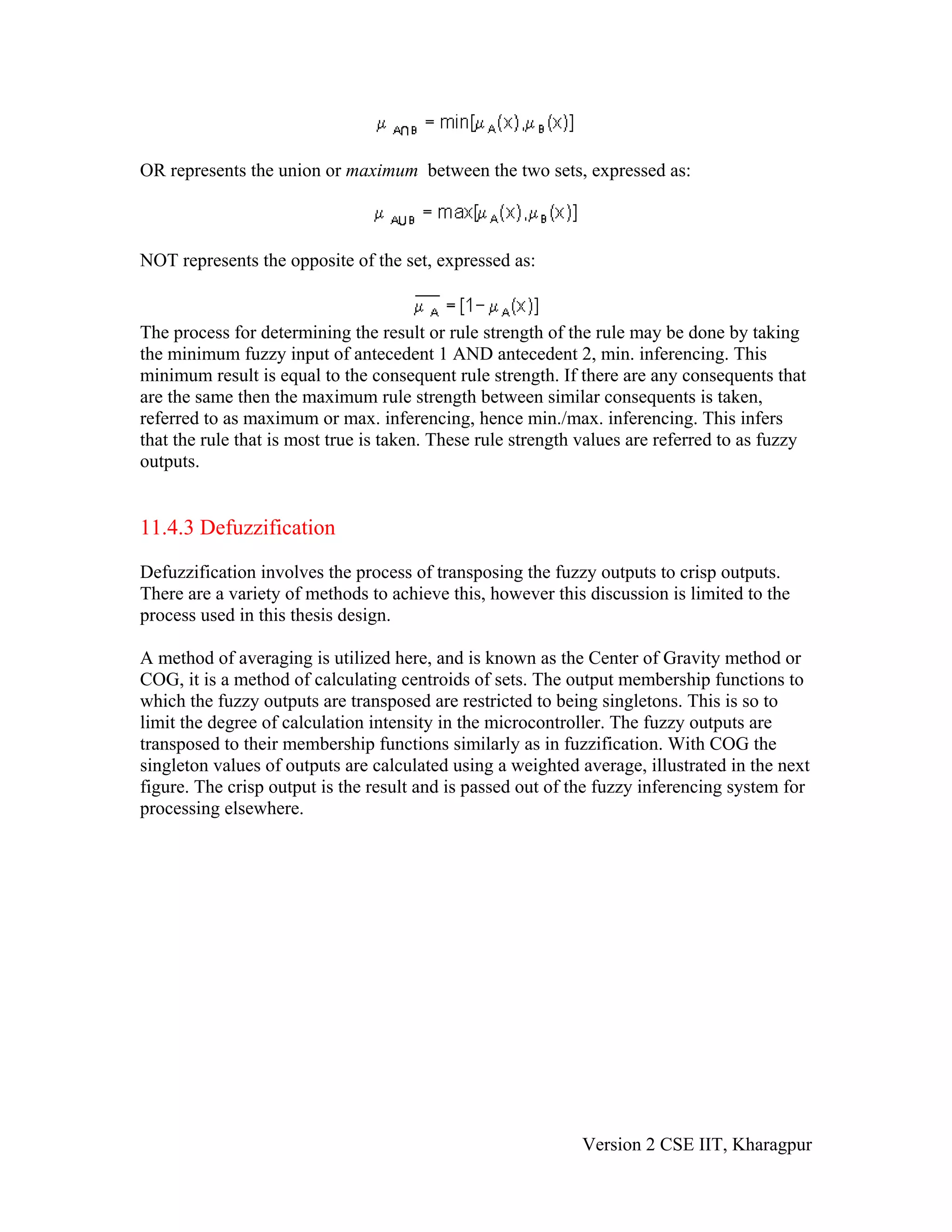 OR represents the union or maximum between the two sets, expressed as:



NOT represents the opposite of the set, expressed as:


The process for determining the result or rule strength of the rule may be done by taking
the minimum fuzzy input of antecedent 1 AND antecedent 2, min. inferencing. This
minimum result is equal to the consequent rule strength. If there are any consequents that
are the same then the maximum rule strength between similar consequents is taken,
referred to as maximum or max. inferencing, hence min./max. inferencing. This infers
that the rule that is most true is taken. These rule strength values are referred to as fuzzy
outputs.


11.4.3 Defuzzification

Defuzzification involves the process of transposing the fuzzy outputs to crisp outputs.
There are a variety of methods to achieve this, however this discussion is limited to the
process used in this thesis design.

A method of averaging is utilized here, and is known as the Center of Gravity method or
COG, it is a method of calculating centroids of sets. The output membership functions to
which the fuzzy outputs are transposed are restricted to being singletons. This is so to
limit the degree of calculation intensity in the microcontroller. The fuzzy outputs are
transposed to their membership functions similarly as in fuzzification. With COG the
singleton values of outputs are calculated using a weighted average, illustrated in the next
figure. The crisp output is the result and is passed out of the fuzzy inferencing system for
processing elsewhere.




                                                             Version 2 CSE IIT, Kharagpur
 