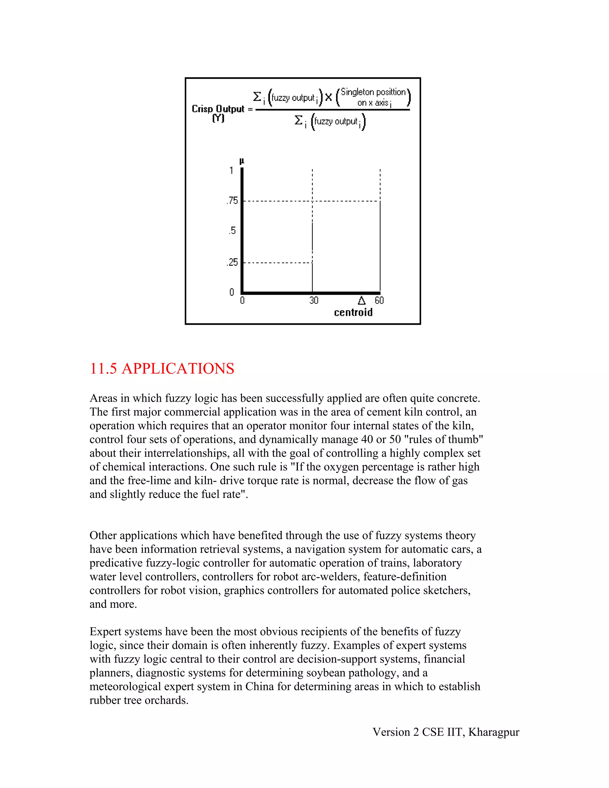 11.5 APPLICATIONS
Areas in which fuzzy logic has been successfully applied are often quite concrete.
The first major commercial application was in the area of cement kiln control, an
operation which requires that an operator monitor four internal states of the kiln,
control four sets of operations, and dynamically manage 40 or 50 "rules of thumb"
about their interrelationships, all with the goal of controlling a highly complex set
of chemical interactions. One such rule is "If the oxygen percentage is rather high
and the free-lime and kiln- drive torque rate is normal, decrease the flow of gas
and slightly reduce the fuel rate".


Other applications which have benefited through the use of fuzzy systems theory
have been information retrieval systems, a navigation system for automatic cars, a
predicative fuzzy-logic controller for automatic operation of trains, laboratory
water level controllers, controllers for robot arc-welders, feature-definition
controllers for robot vision, graphics controllers for automated police sketchers,
and more.

Expert systems have been the most obvious recipients of the benefits of fuzzy
logic, since their domain is often inherently fuzzy. Examples of expert systems
with fuzzy logic central to their control are decision-support systems, financial
planners, diagnostic systems for determining soybean pathology, and a
meteorological expert system in China for determining areas in which to establish
rubber tree orchards.

                                                             Version 2 CSE IIT, Kharagpur
 