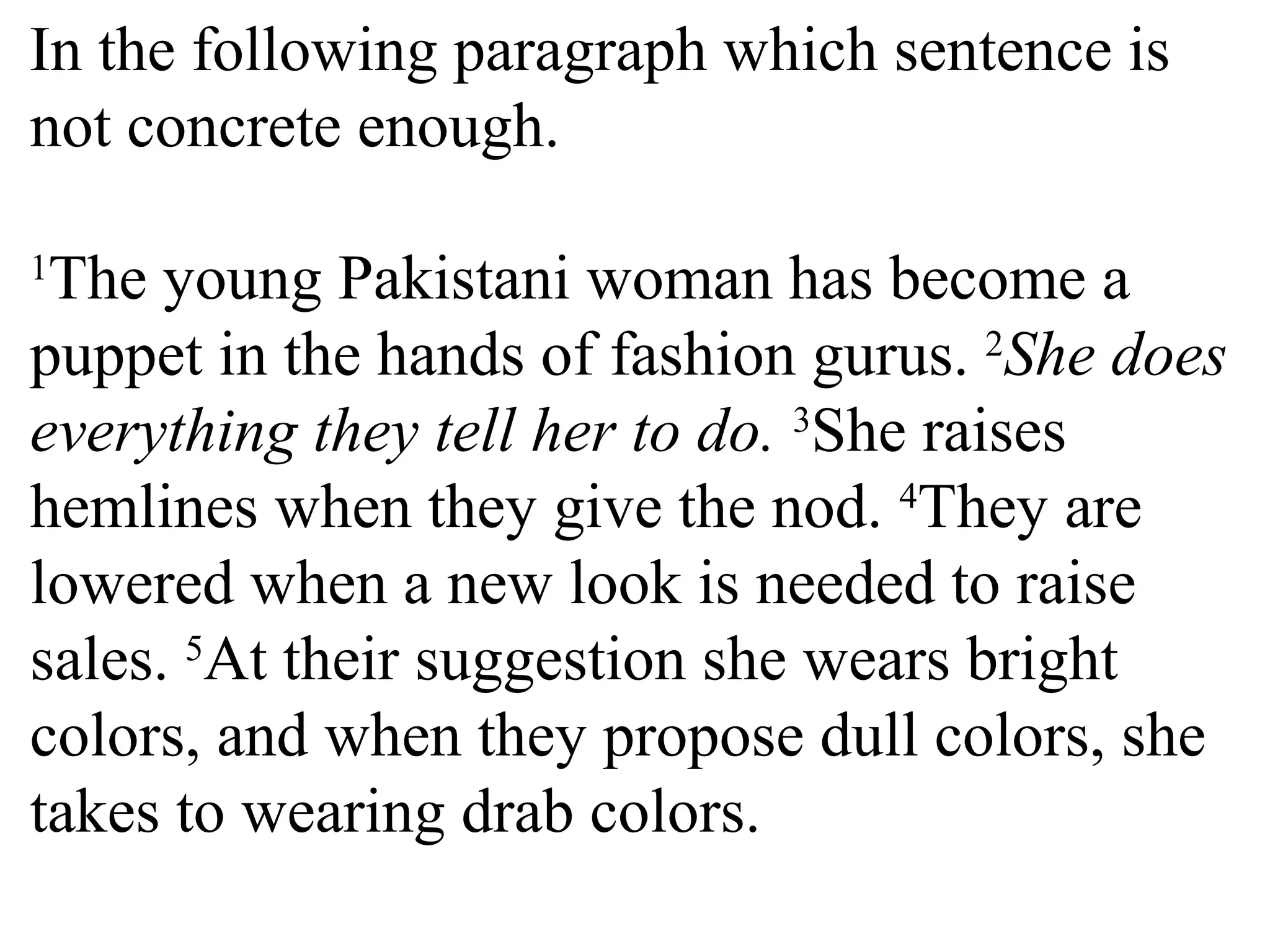 In the following paragraph which sentence is
not concrete enough.
1
The young Pakistani woman has become a
puppet in the hands of fashion gurus. 2
She does
everything they tell her to do. 3
She raises
hemlines when they give the nod. 4
They are
lowered when a new look is needed to raise
sales. 5
At their suggestion she wears bright
colors, and when they propose dull colors, she
takes to wearing drab colors.
 